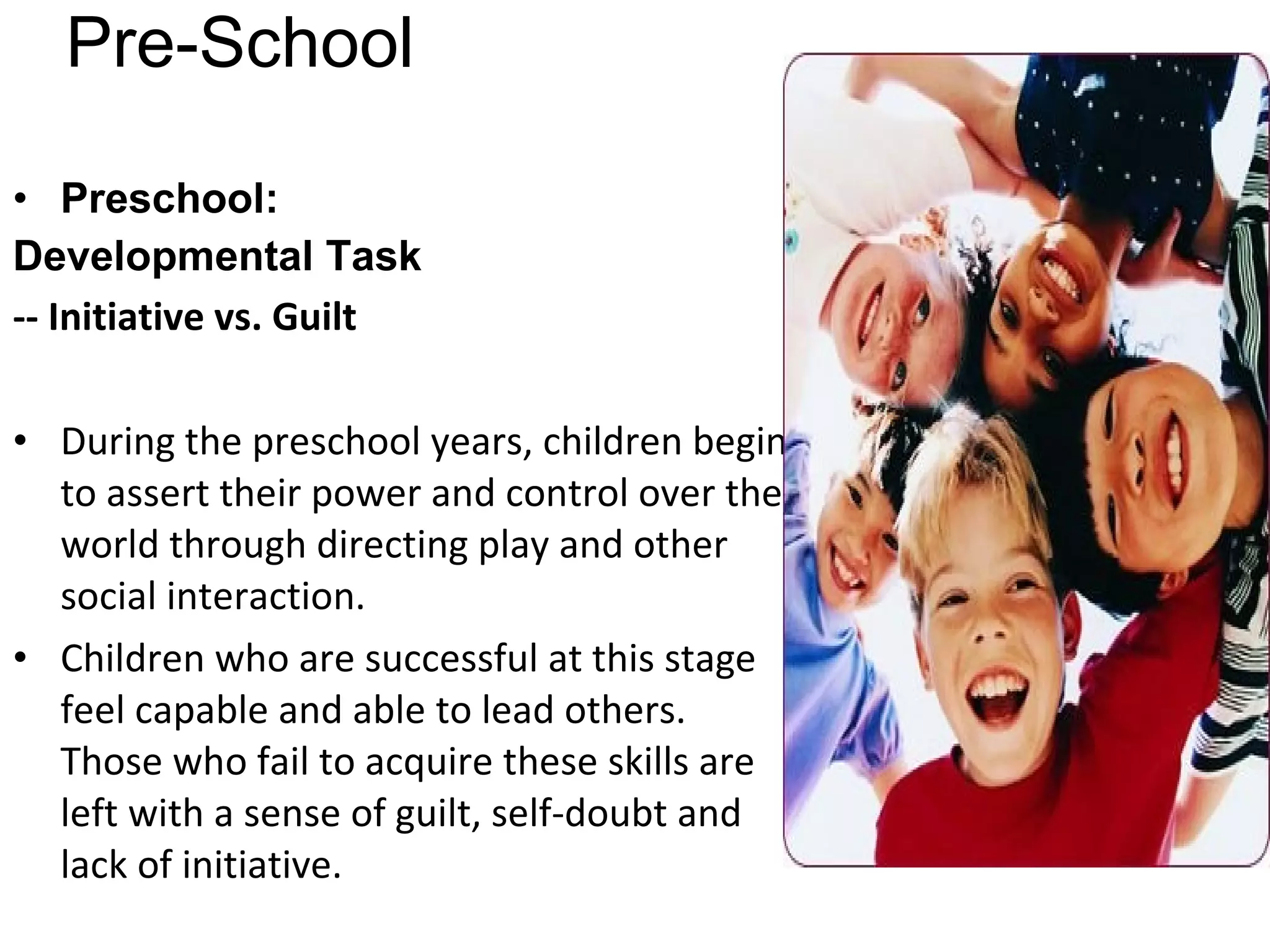 Pre-School Preschool: Developmental Task   -- Initiative vs. Guilt  During the preschool years, children begin to assert their power and control over the world through directing play and other social interaction. Children who are successful at this stage feel capable and able to lead others. Those who fail to acquire these skills are left with a sense of guilt, self-doubt and lack of initiative. 