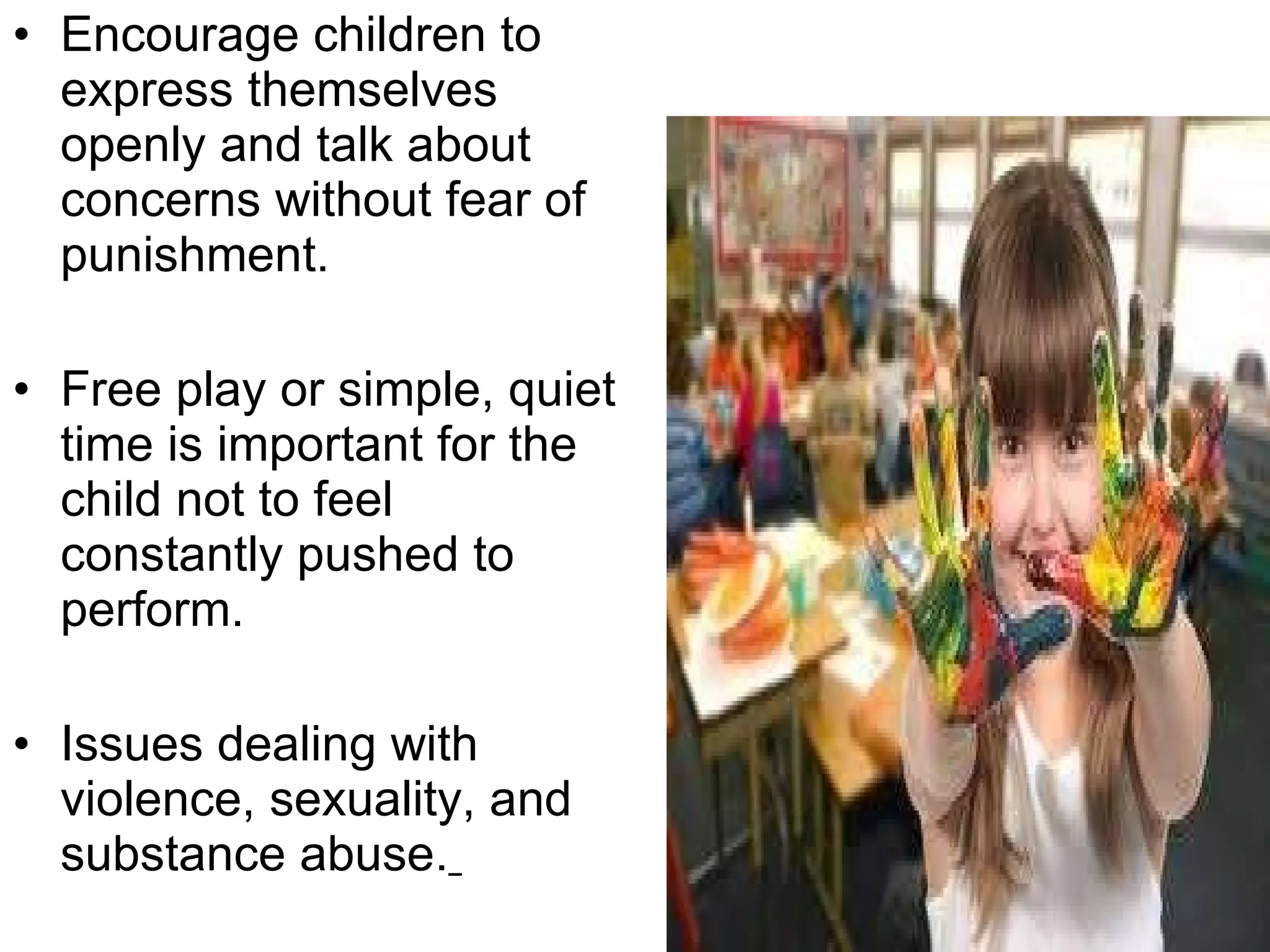 Encourage children to express themselves openly and talk about concerns without fear of punishment. Free play or simple, quiet time is important for the child not to feel constantly pushed to perform. Issues dealing with violence, sexuality, and substance abuse.   