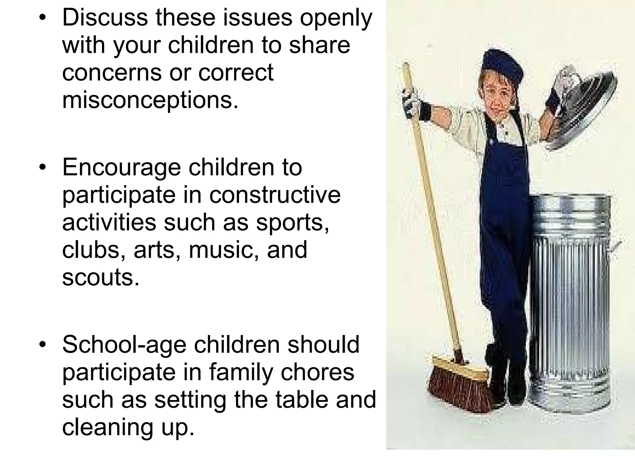 Discuss these issues openly with your children to share concerns or correct misconceptions.  Encourage children to participate in constructive activities such as sports, clubs, arts, music, and scouts.  School-age children should participate in family chores such as setting the table and cleaning up. 