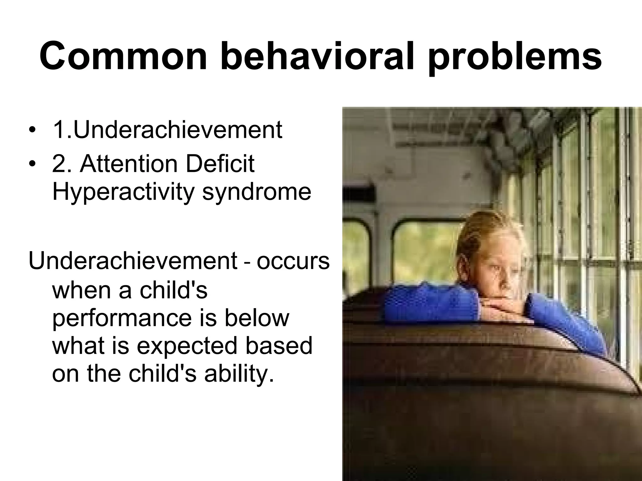 1.Underachievement 2. Attention Deficit Hyperactivity syndrome Underachievement  -  occurs when a child's performance is below what is expected based on the child's ability.  Common behavioral problems 