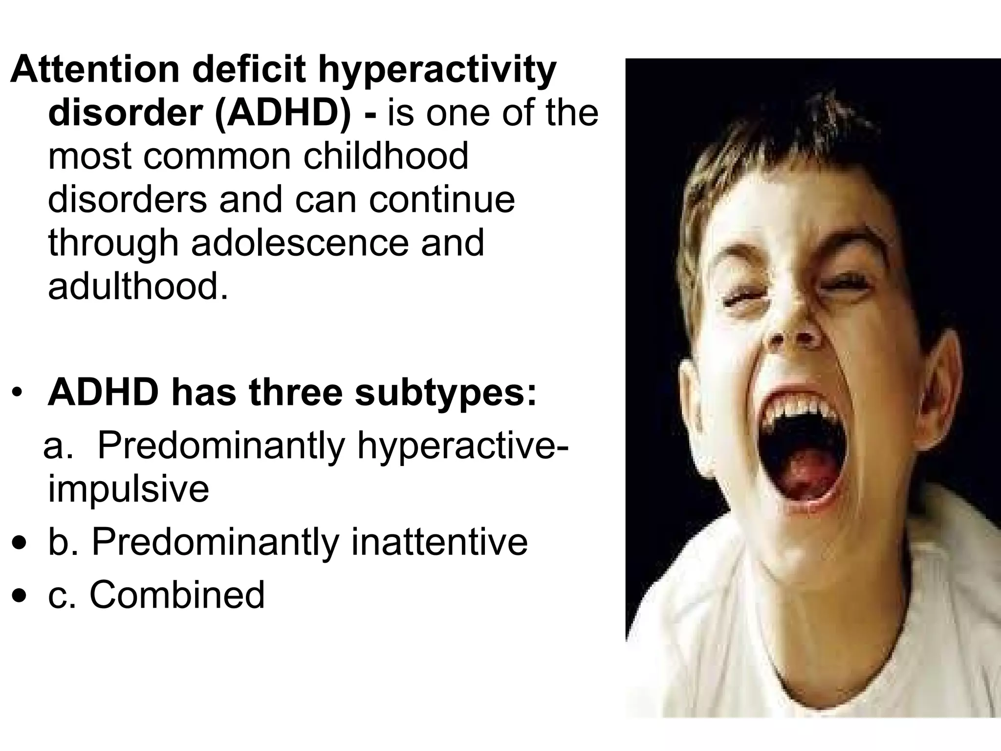 Attention deficit hyperactivity disorder (ADHD) -  is one of the most common childhood disorders and can continue through adolescence and adulthood.  ADHD has three subtypes: a.   Predominantly hyperactive-impulsive  b. Predominantly inattentive  c. Combined 