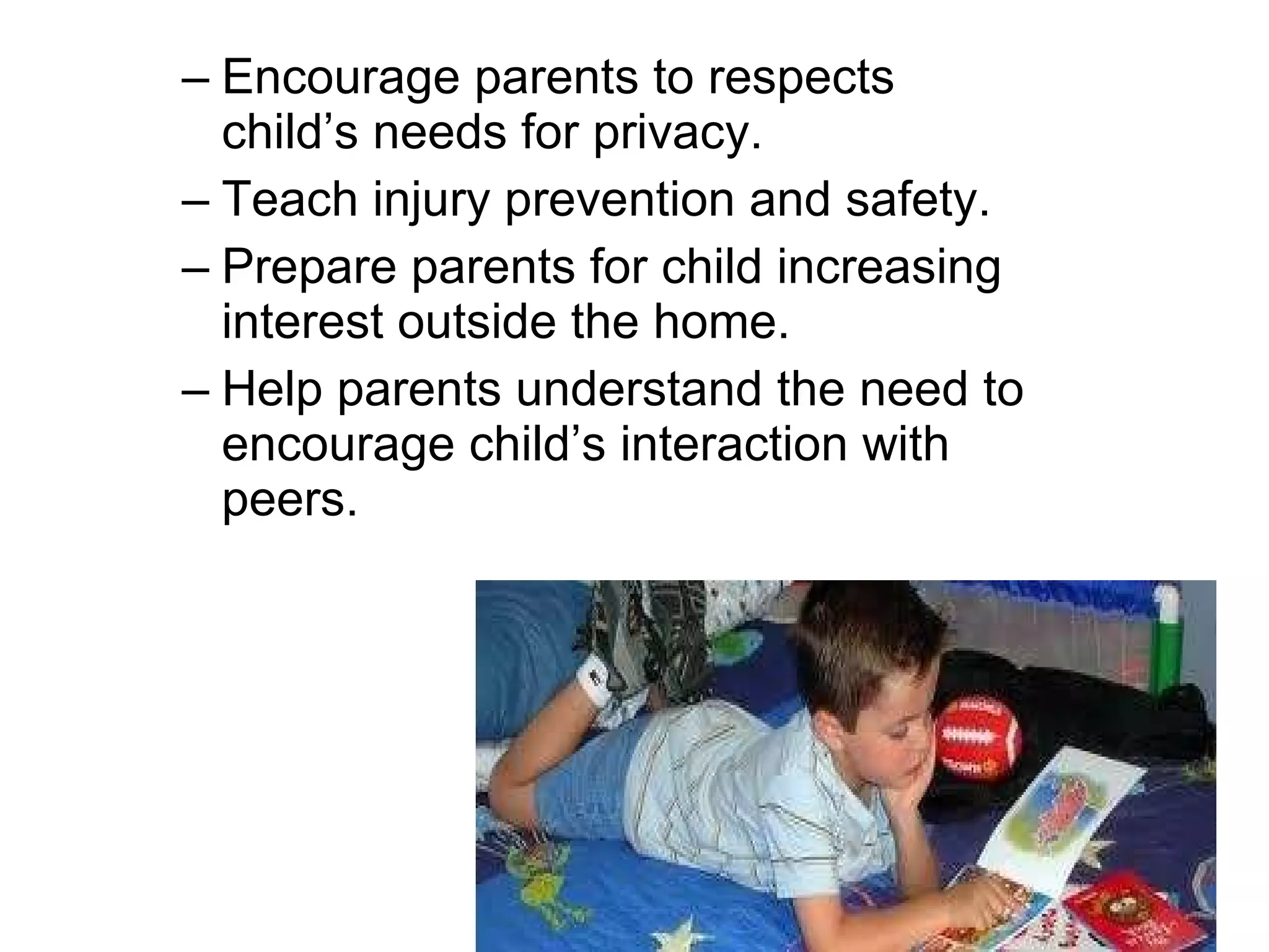 Encourage parents to respects child’s needs for privacy. Teach injury prevention and safety. Prepare parents for child increasing interest outside the home.  Help parents understand the need to encourage child’s interaction with peers. 
