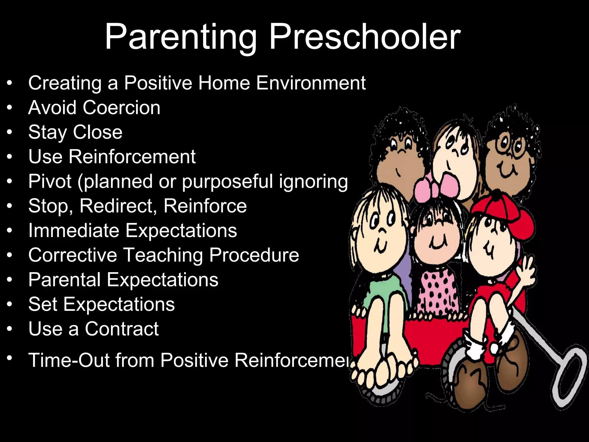 Parenting Preschooler Creating a Positive Home Environment  Avoid Coercion  Stay Close  Use Reinforcement  Pivot (planned or purposeful ignoring)  Stop, Redirect, Reinforce  Immediate Expectations  Corrective Teaching Procedure  Parental Expectations  Set Expectations  Use a Contract Time-Out from Positive Reinforcement   