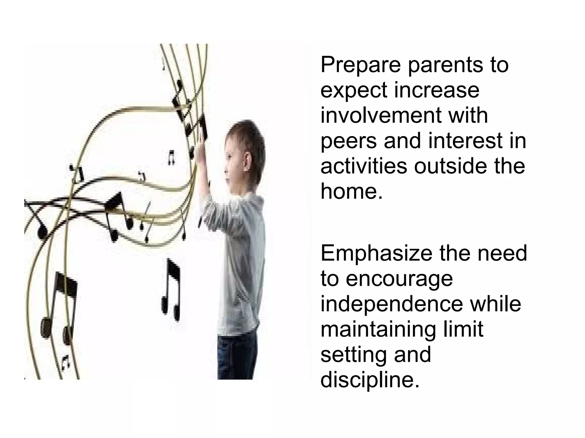 Prepare parents to expect increase involvement with peers and interest in activities outside the home. Emphasize the need to encourage independence while maintaining limit setting and discipline. 