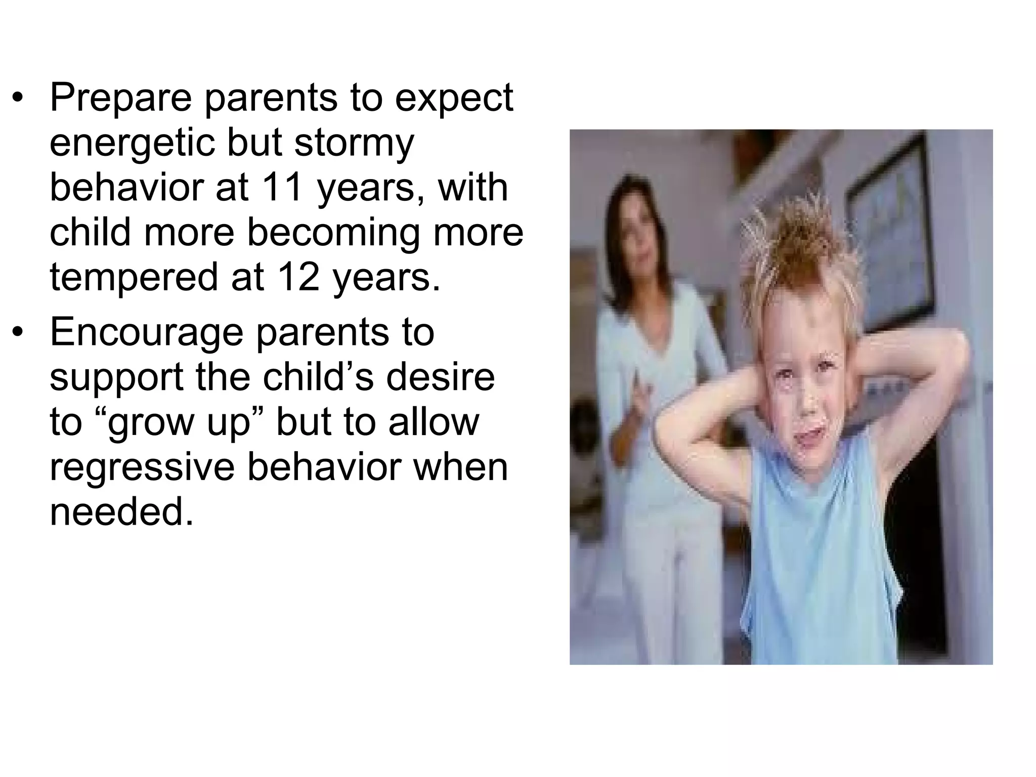 Prepare parents to expect energetic but stormy behavior at 11 years, with child more becoming more tempered at 12 years. Encourage parents to support the child’s desire to “grow up” but to allow regressive behavior when needed. 