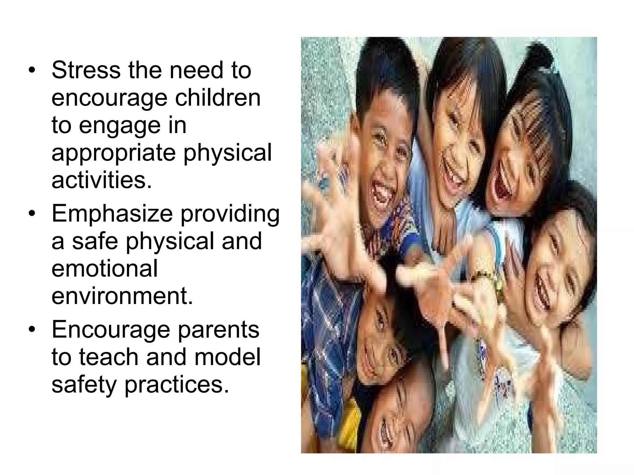 Stress the need to encourage children to engage in appropriate physical activities. Emphasize providing a safe physical and emotional environment. Encourage parents to teach and model safety practices. 