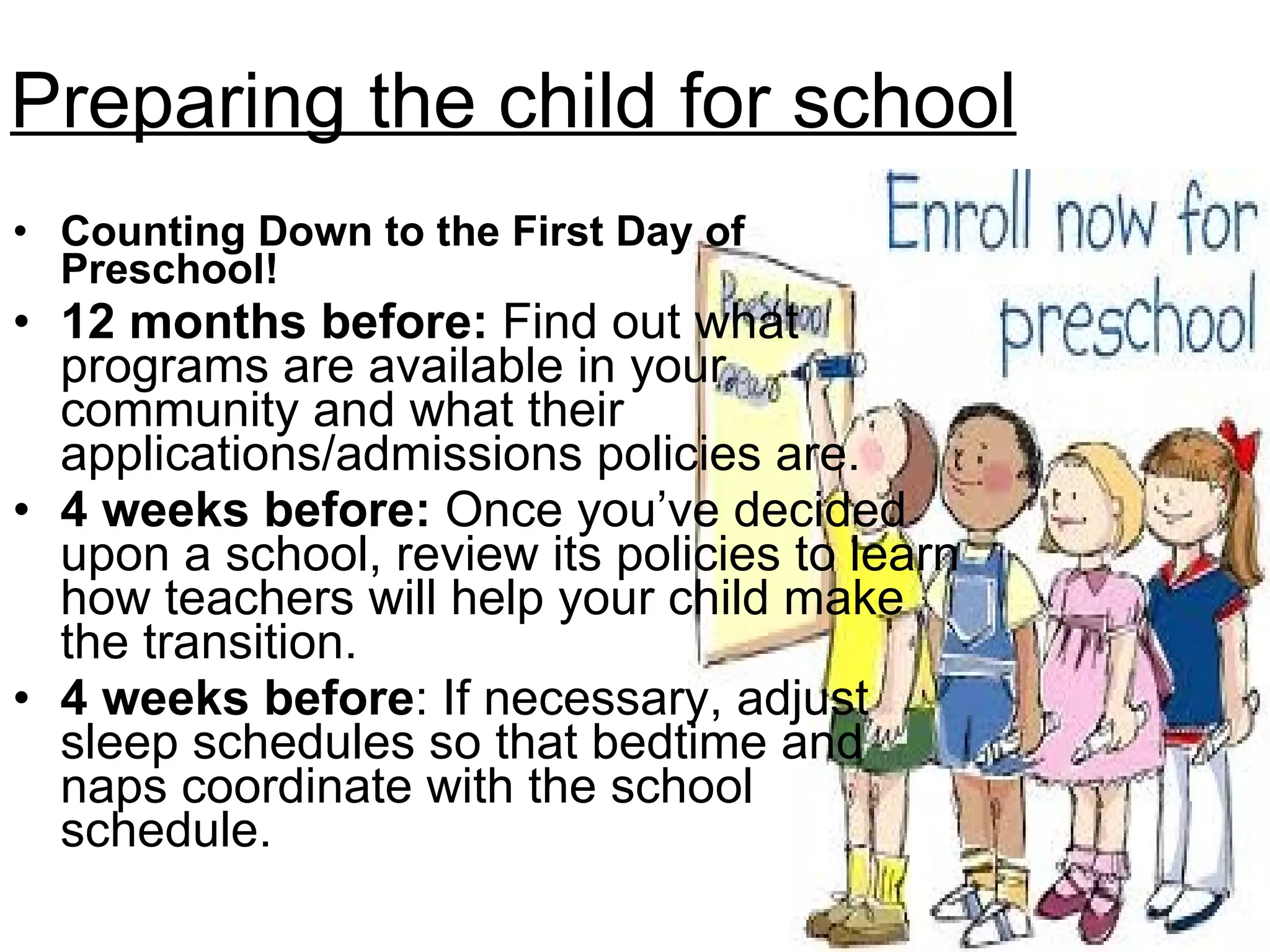 Preparing the child for school Counting Down to the First Day of Preschool! 12 months before:  Find out what programs are available in your community and what their applications/admissions policies are.  4 weeks before:  Once you’ve decided upon a school, review its policies to learn how teachers will help your child make the transition. 4 weeks before : If necessary, adjust sleep schedules so that bedtime and naps coordinate with the school schedule. 