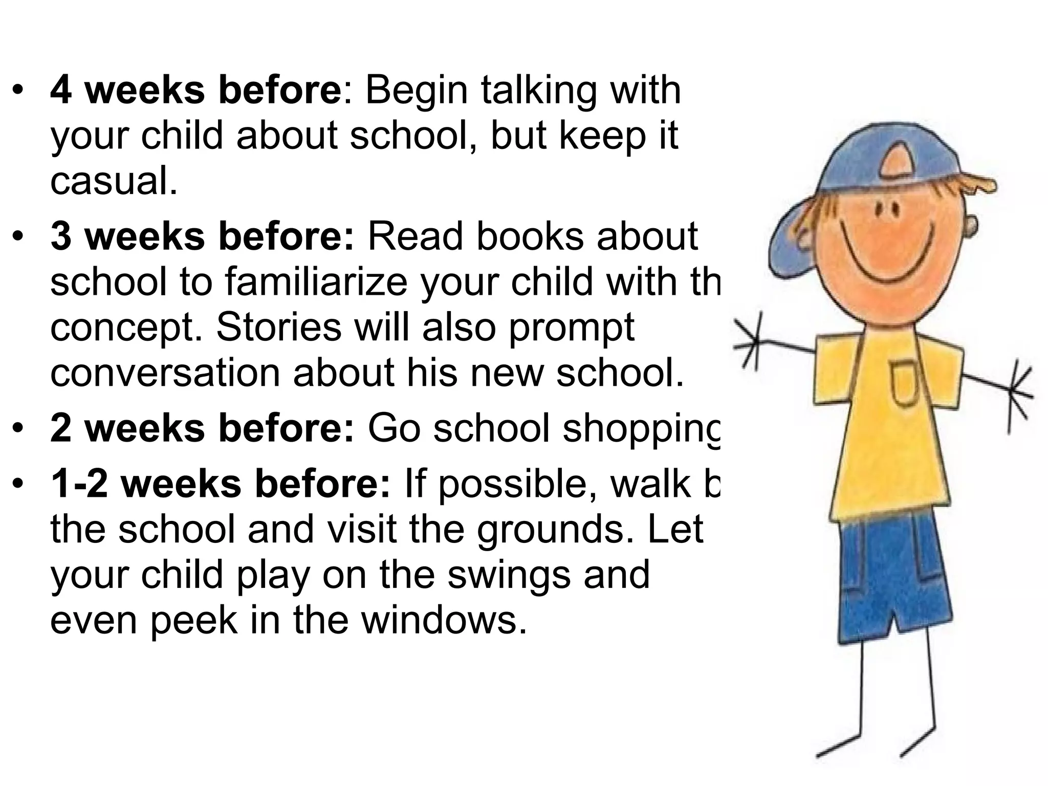 4 weeks before : Begin talking with your child about school, but keep it casual. 3 weeks before:  Read books about school to familiarize your child with the concept. Stories will also prompt conversation about his new school.  2 weeks before:  Go school shopping.  1-2 weeks before:  If possible, walk by the school and visit the grounds. Let your child play on the swings and even peek in the windows.  