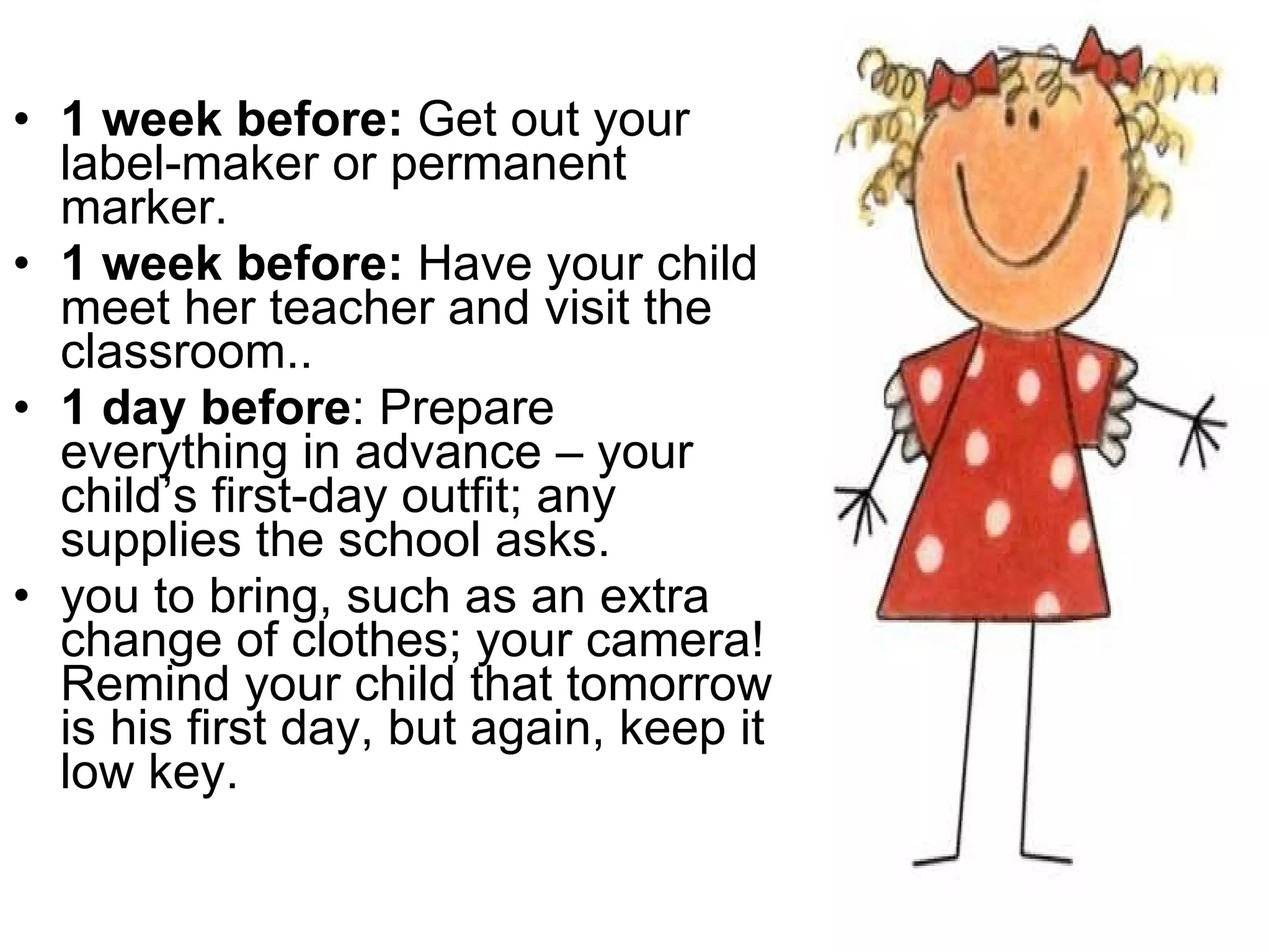 1 week before:  Get out your label-maker or permanent marker.  1 week before:  Have your child meet her teacher and visit the classroom.. 1 day before : Prepare everything in advance – your child’s first-day outfit; any supplies the school asks. you to bring, such as an extra change of clothes; your camera! Remind your child that tomorrow is his first day, but again, keep it low key. 