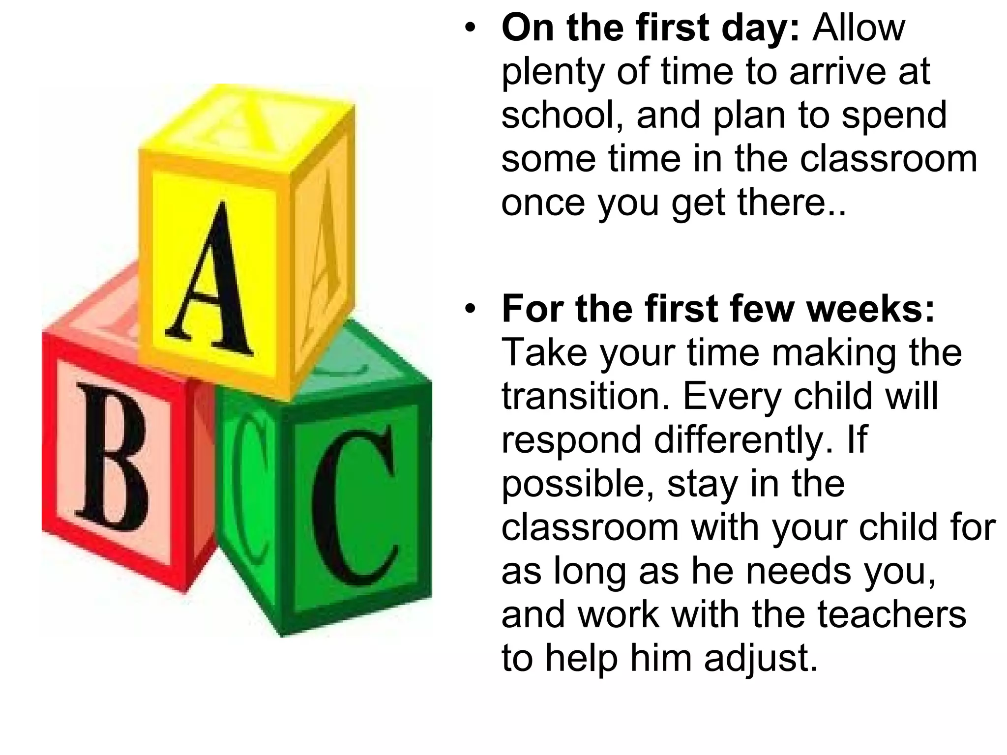 On the first day:  Allow plenty of time to arrive at school, and plan to spend some time in the classroom once you get there.. For the first few weeks:  Take your time making the transition. Every child will respond differently. If possible, stay in the classroom with your child for as long as he needs you, and work with the teachers to help him adjust. 