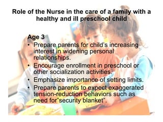 Role of the Nurse in the care of a family with a healthy and ill preschool child Age 3 Prepare parents for child’s increasing interest in widening personal relationships. Encourage enrollment in preschool or other socialization activities. Emphasize importance of setting limits. Prepare parents to expect exaggerated tension-reduction behaviors such as need for”security blanket”. 