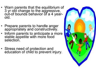 Warn parents that the equilibrium of 3 yr old change to the aggressive, out-of bounds behavior of a 4 year-old. Prepare parents to handle anger appropriately and constructively. Inform parents to anticipate a more stable appetite with more food selection. Stress need of protection and education of child to prevent injury. 