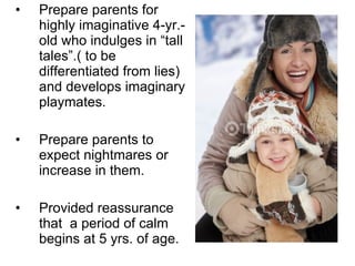 Prepare parents for highly imaginative 4-yr.-old who indulges in “tall tales”.( to be differentiated from lies) and develops imaginary playmates. Prepare parents to expect nightmares or increase in them. Provided reassurance that  a period of calm begins at 5 yrs. of age. 