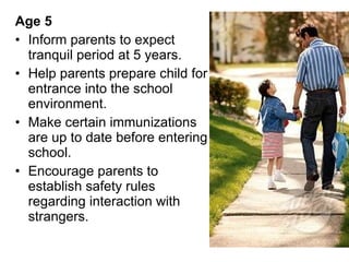 Age 5  Inform parents to expect tranquil period at 5 years. Help parents prepare child for entrance into the school environment. Make certain immunizations are up to date before entering school. Encourage parents to establish safety rules regarding interaction with strangers.  