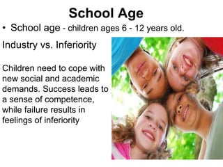 School Age School age  -  children ages 6 - 12 years old. Industry vs. Inferiority Children need to cope with new social and academic demands. Success leads to a sense of competence, while failure results in feelings of inferiority 