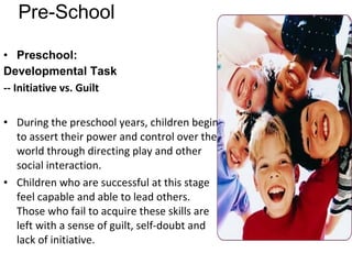 Pre-School Preschool: Developmental Task   -- Initiative vs. Guilt  During the preschool years, children begin to assert their power and control over the world through directing play and other social interaction. Children who are successful at this stage feel capable and able to lead others. Those who fail to acquire these skills are left with a sense of guilt, self-doubt and lack of initiative. 