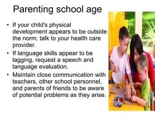 Parenting school age If your child's physical development appears to be outside the norm, talk to your health care provider. If language skills appear to be lagging, request a speech and language evaluation. Maintain close communication with teachers, other school personnel, and parents of friends to be aware of potential problems as they arise. 