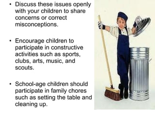 Discuss these issues openly with your children to share concerns or correct misconceptions.  Encourage children to participate in constructive activities such as sports, clubs, arts, music, and scouts.  School-age children should participate in family chores such as setting the table and cleaning up. 