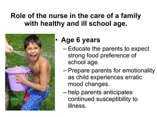 Role of the nurse in the care of a family with healthy and ill school age. Age 6 years Educate the parents to expect strong food preference of school age. Prepare parents for emotionality as child experiences erratic mood changes. help parents anticipates continued susceptibility to illness. 