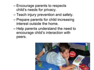 Encourage parents to respects child’s needs for privacy. Teach injury prevention and safety. Prepare parents for child increasing interest outside the home.  Help parents understand the need to encourage child’s interaction with peers. 