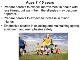 Ages 7 -10 years Prepare parents to expect improvement in health with less illness, but warn them the allergies may become apparent. Prepare parents to expect an increase in minor injuries Emphasize caution in selecting and maintaining sports equipment and reemphasize safety. 