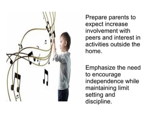 Prepare parents to expect increase involvement with peers and interest in activities outside the home. Emphasize the need to encourage independence while maintaining limit setting and discipline. 