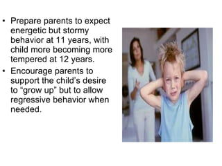 Prepare parents to expect energetic but stormy behavior at 11 years, with child more becoming more tempered at 12 years. Encourage parents to support the child’s desire to “grow up” but to allow regressive behavior when needed. 