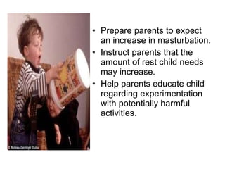 Prepare parents to expect an increase in masturbation.  Instruct parents that the amount of rest child needs may increase. Help parents educate child regarding experimentation with potentially harmful activities. 