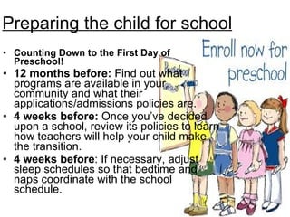 Preparing the child for school Counting Down to the First Day of Preschool! 12 months before:  Find out what programs are available in your community and what their applications/admissions policies are.  4 weeks before:  Once you’ve decided upon a school, review its policies to learn how teachers will help your child make the transition. 4 weeks before : If necessary, adjust sleep schedules so that bedtime and naps coordinate with the school schedule. 
