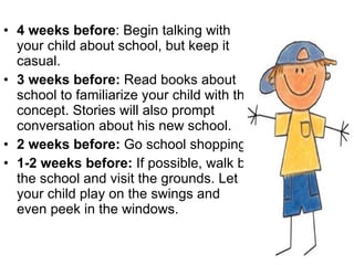 4 weeks before : Begin talking with your child about school, but keep it casual. 3 weeks before:  Read books about school to familiarize your child with the concept. Stories will also prompt conversation about his new school.  2 weeks before:  Go school shopping.  1-2 weeks before:  If possible, walk by the school and visit the grounds. Let your child play on the swings and even peek in the windows.  