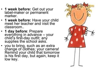 1 week before:  Get out your label-maker or permanent marker.  1 week before:  Have your child meet her teacher and visit the classroom.. 1 day before : Prepare everything in advance – your child’s first-day outfit; any supplies the school asks. you to bring, such as an extra change of clothes; your camera! Remind your child that tomorrow is his first day, but again, keep it low key. 