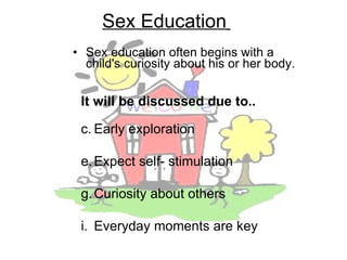 Sex education often begins with a child's curiosity about his or her body.  Sex Education   It will be discussed due to.. Early exploration Expect self- stimulation Curiosity about others Everyday moments are key 