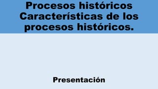 Procesos históricos
Características de los
procesos históricos.
Presentación
 
