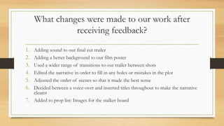 What changes were made to our work after
receiving feedback?
1. Adding sound to our final cut trailer
2. Adding a better background to our film poster
3. Used a wider range of transitions to our trailer between shots
4. Edited the narrative in order to fill in any holes or mistakes in the plot
5. Adjusted the order of scenes so that it made the best sense
6. Decided between a voice-over and inserted titles throughout to make the narrative
clearer
7. Added to prop list: Images for the stalker board
 