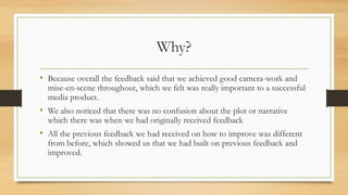 Why?
• Because overall the feedback said that we achieved good camera-work and
mise-en-scene throughout, which we felt was really important to a successful
media product.
• We also noticed that there was no confusion about the plot or narrative
which there was when we had originally received feedback
• All the previous feedback we had received on how to improve was different
from before, which showed us that we had built on previous feedback and
improved.
 