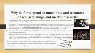 Why do films spend so much time and resources
on test screenings and market research?
• To get feedback from the audience, finding out way to improve and how to work on the strengths in order to
make it the most successful film possible.
• To work out who they should direct their marketing campaign at as it can give a clear indication to who the target
audience is. They can also use this information to use the from people outside the target market in order to get an
idea of what they can to expand their target audience to suit a wider range of people. This would bring in
more people using the right advertising campaign and therefore bringing in more money for the film.
• It also gives them an idea of whether the film will be successful or not, particularly with the target audience that
they had already directed it to.
• Market research helps to find out what the target audience likes, how to appeal to them and how they can apply
this to their on productions in order to get it to appeal to the same audience. They can do this by using primary
research with questionnaires and surveys, or secondary research online to look into previous campaigns for films
and seeing how they were successful.
Therefore expensive research such as test screenings and getting feedback from them is
worth all the money as without it, the film would not have the information required to
make the film as successful as possible.
 