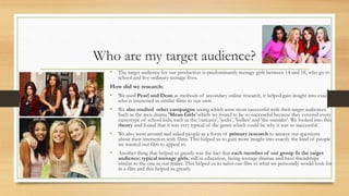 Who are my target audience?
• The target audience for our production is predominantly teenage girls between 14 and 18, who go to
school and live ordinary teenage lives.
How did we research:
• We used Pearl and Dean as methods of secondary online research, it helped gain insight into exactly
who is interested in similar films to our own.
• We also studied other campaigns seeing which were most successful with their target audiences.
Such as the teen drama 'Mean Girls' which we found to be so successful because they covered every
stereotype of school kids, such as the 'outcasts', 'jocks', 'bullies' and 'the outsider'. We looked into this
theory and found that it was very typical of the genre which could be why it was so successful.
• We also went around and asked people as a form of primary research to answer our questions
about their interaction with films. This helped us to gain more insight into exactly the kind of people
we wanted our film to appeal to.
• Another thing that helped us greatly was the fact that each member of our group fit the target
audience: typical teenage girls, still in education, facing teenage dramas and have friendships
similar to the one in our trailer. This helped us to tailor our film to what we personally would look for
in a film and this helped us greatly.
 