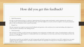 How did you get this feedback?
• Pitch Presentation:
For this, we presented in front of a group of approximately 20 teenage males and females a pitch explaining the narrative of
our film and we received feedback and questions at the end. This helped us to work out how to improve on our pre-production
plan so that our final pieces were as good as possible.
• Rough Cut:
We also screened our rough cut and received feedback and questions at the end about the sound and editing, this helped us to
work out what to prioritise in the editing process.
• Final Screening:
We screened our trailer, as well as leaving our magazine cover and poster on display with a series of questionnaires to fill out by
the rest of the group. This helped us to understand what we could improve on next time, and where we had improved from the
previous set of feedback.
The group we used for our feedback was half teenage girls and half teenage boys, therefore we got 50% insight from our target
audience and 50% feedback from a secondary audience which was important in seeing how we could best appeal to both to
widen the target audience.
 