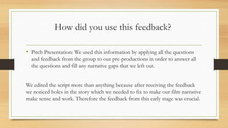 How did you use this feedback?
• Pitch Presentation: We used this information by applying all the questions
and feedback from the group to our pre-productions in order to answer all
the questions and fill any narrative gaps that we left out.
We edited the script more than anything because after receiving the feedback
we noticed holes in the story which we needed to fix to make our film narrative
make sense and work. Therefore the feedback from this early stage was crucial.
 