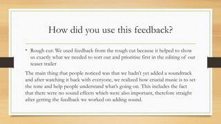 How did you use this feedback?
• Rough cut: We used feedback from the rough cut because it helped to show
us exactly what we needed to sort out and prioritise first in the editing of our
teaser trailer
The main thing that people noticed was that we hadn’t yet added a soundtrack
and after watching it back with everyone, we realized how crucial music is to set
the tone and help people understand what’s going on. This includes the fact
that there were no sound effects which were also important, therefore straight
after getting the feedback we worked on adding sound.
 