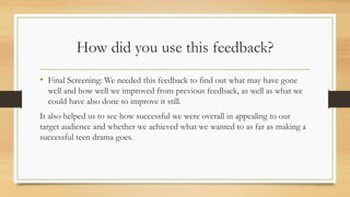 How did you use this feedback?
• Final Screening: We needed this feedback to find out what may have gone
well and how well we improved from previous feedback, as well as what we
could have also done to improve it still.
It also helped us to see how successful we were overall in appealing to our
target audience and whether we achieved what we wanted to as far as making a
successful teen drama goes.
 