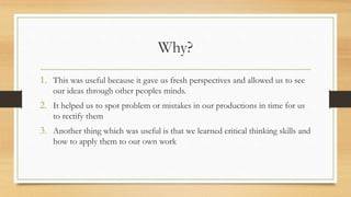 Why?
1. This was useful because it gave us fresh perspectives and allowed us to see
our ideas through other peoples minds.
2. It helped us to spot problem or mistakes in our productions in time for us
to rectify them
3. Another thing which was useful is that we learned critical thinking skills and
how to apply them to our own work
 