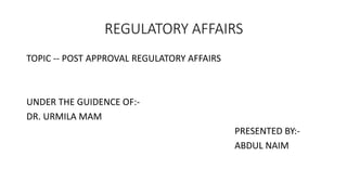 REGULATORY AFFAIRS
TOPIC -- POST APPROVAL REGULATORY AFFAIRS
UNDER THE GUIDENCE OF:-
DR. URMILA MAM
PRESENTED BY:-
ABDUL NAIM
 