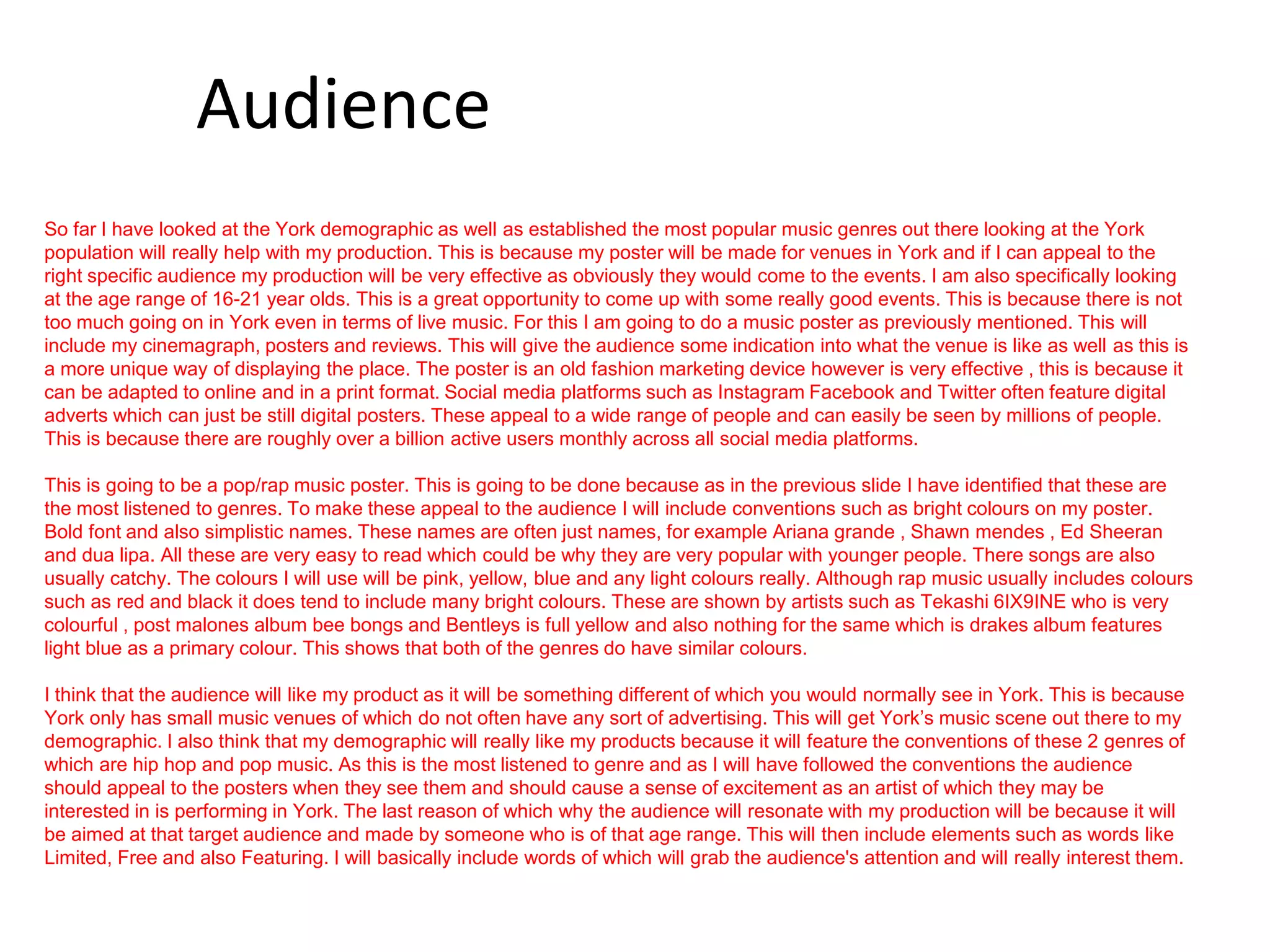 Audience
So far I have looked at the York demographic as well as established the most popular music genres out there looking at the York
population will really help with my production. This is because my poster will be made for venues in York and if I can appeal to the
right specific audience my production will be very effective as obviously they would come to the events. I am also specifically looking
at the age range of 16-21 year olds. This is a great opportunity to come up with some really good events. This is because there is not
too much going on in York even in terms of live music. For this I am going to do a music poster as previously mentioned. This will
include my cinemagraph, posters and reviews. This will give the audience some indication into what the venue is like as well as this is
a more unique way of displaying the place. The poster is an old fashion marketing device however is very effective , this is because it
can be adapted to online and in a print format. Social media platforms such as Instagram Facebook and Twitter often feature digital
adverts which can just be still digital posters. These appeal to a wide range of people and can easily be seen by millions of people.
This is because there are roughly over a billion active users monthly across all social media platforms.
This is going to be a pop/rap music poster. This is going to be done because as in the previous slide I have identified that these are
the most listened to genres. To make these appeal to the audience I will include conventions such as bright colours on my poster.
Bold font and also simplistic names. These names are often just names, for example Ariana grande , Shawn mendes , Ed Sheeran
and dua lipa. All these are very easy to read which could be why they are very popular with younger people. There songs are also
usually catchy. The colours I will use will be pink, yellow, blue and any light colours really. Although rap music usually includes colours
such as red and black it does tend to include many bright colours. These are shown by artists such as Tekashi 6IX9INE who is very
colourful , post malones album bee bongs and Bentleys is full yellow and also nothing for the same which is drakes album features
light blue as a primary colour. This shows that both of the genres do have similar colours.
I think that the audience will like my product as it will be something different of which you would normally see in York. This is because
York only has small music venues of which do not often have any sort of advertising. This will get York’s music scene out there to my
demographic. I also think that my demographic will really like my products because it will feature the conventions of these 2 genres of
which are hip hop and pop music. As this is the most listened to genre and as I will have followed the conventions the audience
should appeal to the posters when they see them and should cause a sense of excitement as an artist of which they may be
interested in is performing in York. The last reason of which why the audience will resonate with my production will be because it will
be aimed at that target audience and made by someone who is of that age range. This will then include elements such as words like
Limited, Free and also Featuring. I will basically include words of which will grab the audience's attention and will really interest them.
 