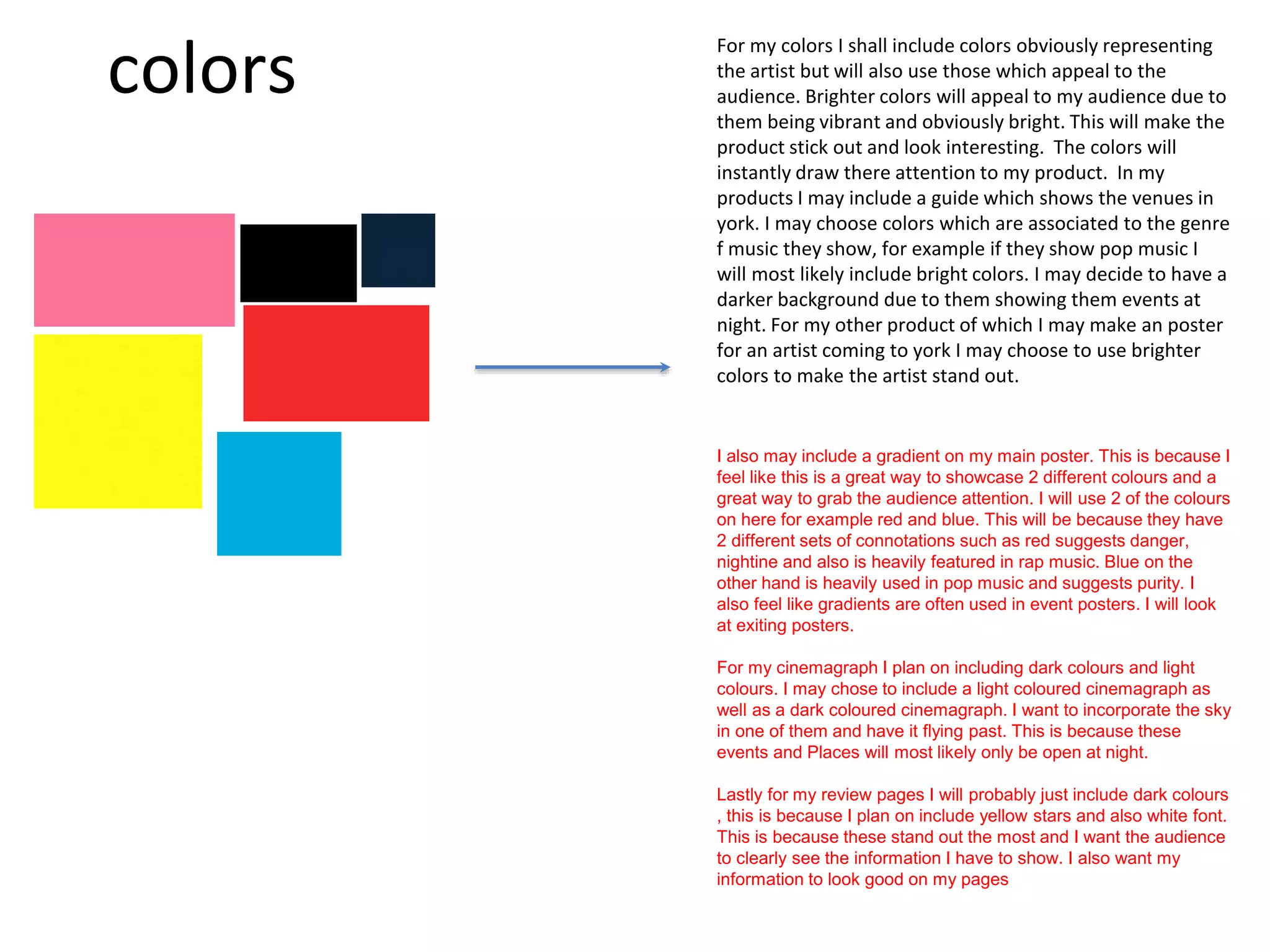 colors
For my colors I shall include colors obviously representing
the artist but will also use those which appeal to the
audience. Brighter colors will appeal to my audience due to
them being vibrant and obviously bright. This will make the
product stick out and look interesting. The colors will
instantly draw there attention to my product. In my
products I may include a guide which shows the venues in
york. I may choose colors which are associated to the genre
f music they show, for example if they show pop music I
will most likely include bright colors. I may decide to have a
darker background due to them showing them events at
night. For my other product of which I may make an poster
for an artist coming to york I may choose to use brighter
colors to make the artist stand out.
I also may include a gradient on my main poster. This is because I
feel like this is a great way to showcase 2 different colours and a
great way to grab the audience attention. I will use 2 of the colours
on here for example red and blue. This will be because they have
2 different sets of connotations such as red suggests danger,
nightine and also is heavily featured in rap music. Blue on the
other hand is heavily used in pop music and suggests purity. I
also feel like gradients are often used in event posters. I will look
at exiting posters.
For my cinemagraph I plan on including dark colours and light
colours. I may chose to include a light coloured cinemagraph as
well as a dark coloured cinemagraph. I want to incorporate the sky
in one of them and have it flying past. This is because these
events and Places will most likely only be open at night.
Lastly for my review pages I will probably just include dark colours
, this is because I plan on include yellow stars and also white font.
This is because these stand out the most and I want the audience
to clearly see the information I have to show. I also want my
information to look good on my pages
 