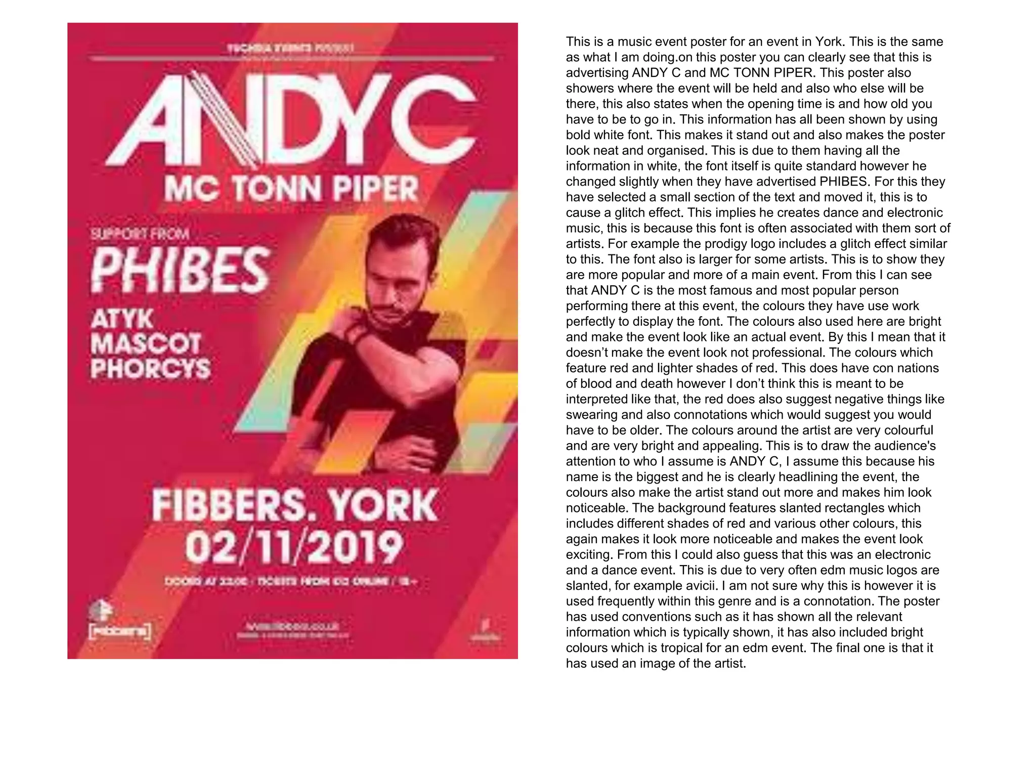 This is a music event poster for an event in York. This is the same
as what I am doing.on this poster you can clearly see that this is
advertising ANDY C and MC TONN PIPER. This poster also
showers where the event will be held and also who else will be
there, this also states when the opening time is and how old you
have to be to go in. This information has all been shown by using
bold white font. This makes it stand out and also makes the poster
look neat and organised. This is due to them having all the
information in white, the font itself is quite standard however he
changed slightly when they have advertised PHIBES. For this they
have selected a small section of the text and moved it, this is to
cause a glitch effect. This implies he creates dance and electronic
music, this is because this font is often associated with them sort of
artists. For example the prodigy logo includes a glitch effect similar
to this. The font also is larger for some artists. This is to show they
are more popular and more of a main event. From this I can see
that ANDY C is the most famous and most popular person
performing there at this event, the colours they have use work
perfectly to display the font. The colours also used here are bright
and make the event look like an actual event. By this I mean that it
doesn’t make the event look not professional. The colours which
feature red and lighter shades of red. This does have con nations
of blood and death however I don’t think this is meant to be
interpreted like that, the red does also suggest negative things like
swearing and also connotations which would suggest you would
have to be older. The colours around the artist are very colourful
and are very bright and appealing. This is to draw the audience's
attention to who I assume is ANDY C, I assume this because his
name is the biggest and he is clearly headlining the event, the
colours also make the artist stand out more and makes him look
noticeable. The background features slanted rectangles which
includes different shades of red and various other colours, this
again makes it look more noticeable and makes the event look
exciting. From this I could also guess that this was an electronic
and a dance event. This is due to very often edm music logos are
slanted, for example avicii. I am not sure why this is however it is
used frequently within this genre and is a connotation. The poster
has used conventions such as it has shown all the relevant
information which is typically shown, it has also included bright
colours which is tropical for an edm event. The final one is that it
has used an image of the artist.
 
