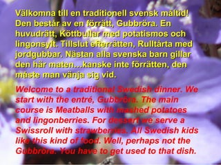 Välkomna till en traditionell svensk måltid!Välkomna till en traditionell svensk måltid!
Den består av en förrätt, Gubbröra. EnDen består av en förrätt, Gubbröra. En
huvudrätt, Köttbullar med potatismos ochhuvudrätt, Köttbullar med potatismos och
lingonsylt. Tillslut efterrätten, Rulltårta medlingonsylt. Tillslut efterrätten, Rulltårta med
jordgubbar. Nästan alla svenska barn gillarjordgubbar. Nästan alla svenska barn gillar
den här maten…kanske inte förrätten, denden här maten…kanske inte förrätten, den
måste man vänja sig vid.måste man vänja sig vid.
Welcome to a traditional Swedish dinner. We
start with the entré, Gubbröra. The main
course is Meatballs with mashed potatoes
and lingonberries. For dessert we serve a
Swissroll with strawberries. All Swedish kids
like this kind of food. Well, perhaps not the
Gubbröra. You have to get used to that dish.
 