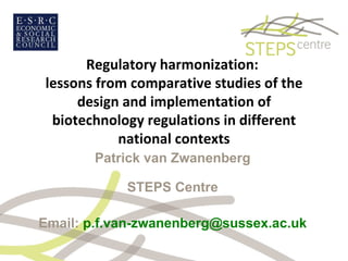 Regulatory harmonization:  lessons from comparative studies of the design and implementation of biotechnology regulations in different national contexts Patrick van Zwanenberg STEPS Centre Email:  [email_address] 