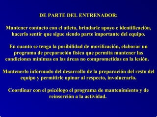 DE PARTE DEL ENTRENADOR:
Mantener contacto con el atleta, brindarle apoyo e identificación,
hacerlo sentir que sigue siendo parte importante del equipo.
En cuanto se tenga la posibilidad de movilización, elaborar un
programa de preparación física que permita mantener las
condiciones mínimas en las áreas no comprometidas en la lesión.
Mantenerlo informado del desarrollo de la preparación del resto del
equipo y permitirle opinar al respecto, involucrarlo.
Coordinar con el psicólogo el programa de mantenimiento y de
reinserción a la actividad.
 
