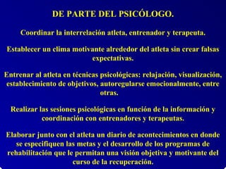 DE PARTE DEL PSICÓLOGO.
Coordinar la interrelación atleta, entrenador y terapeuta.
Establecer un clima motivante alrededor del atleta sin crear falsas
expectativas.
Entrenar al atleta en técnicas psicológicas: relajación, visualización,
establecimiento de objetivos, autoregularse emocionalmente, entre
otras.
Realizar las sesiones psicológicas en función de la información y
coordinación con entrenadores y terapeutas.
Elaborar junto con el atleta un diario de acontecimientos en donde
se especifiquen las metas y el desarrollo de los programas de
rehabilitación que le permitan una visión objetiva y motivante del
curso de la recuperación.
 